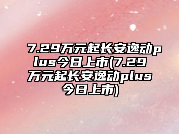 7.29萬元起長安逸動plus今日上市(7.29萬元起長安逸動plus今日上市)