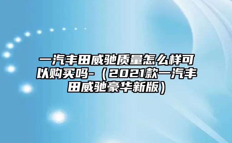 一汽豐田威馳質量怎么樣可以購買嗎-（2021款一汽豐田威馳豪華新版）