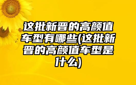 這批新晉的高顏值車型有哪些(這批新晉的高顏值車型是什么)