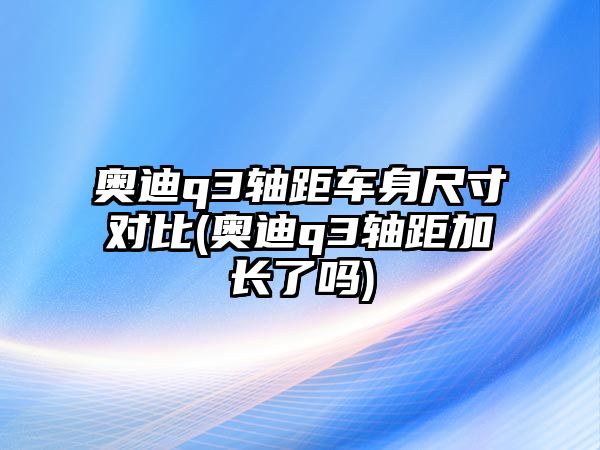 奧迪q3軸距車身尺寸對比(奧迪q3軸距加長了嗎)