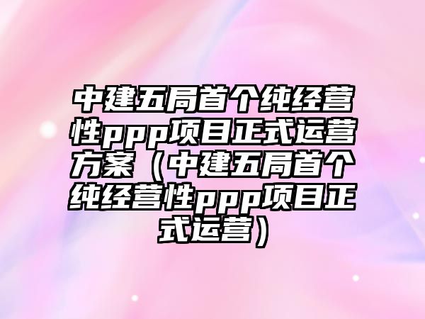 中建五局首個純經營性ppp項目正式運營方案（中建五局首個純經營性ppp項目正式運營）