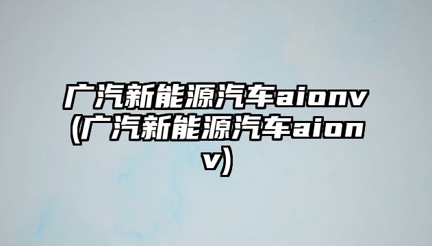 廣汽新能源汽車aionv(廣汽新能源汽車aionv)