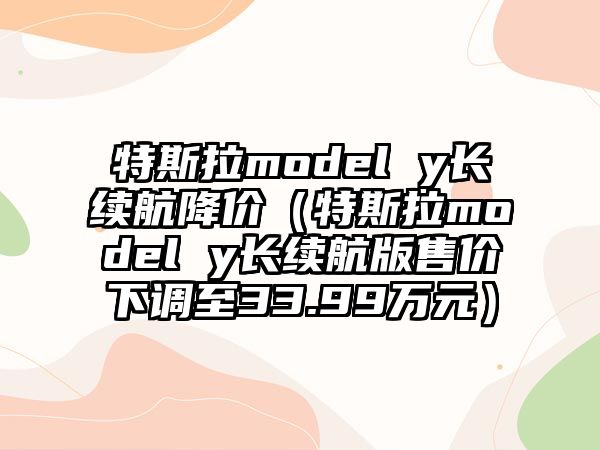 特斯拉model y長續(xù)航降價（特斯拉model y長續(xù)航版售價下調(diào)至33.99萬元）