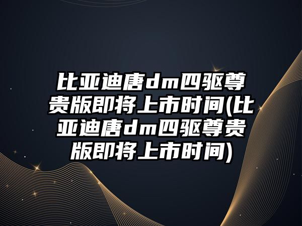 比亞迪唐dm四驅(qū)尊貴版即將上市時(shí)間(比亞迪唐dm四驅(qū)尊貴版即將上市時(shí)間)