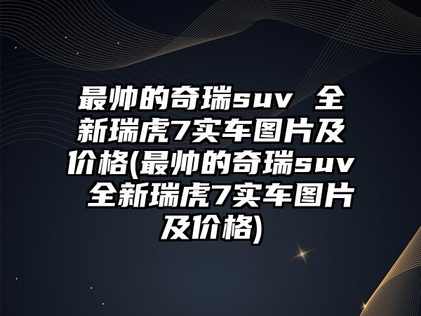 最帥的奇瑞suv 全新瑞虎7實車圖片及價格(最帥的奇瑞suv 全新瑞虎7實車圖片及價格)