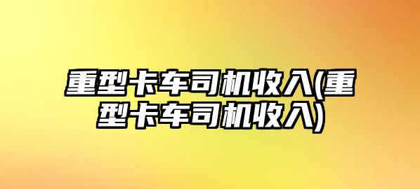 重型卡車司機收入(重型卡車司機收入)