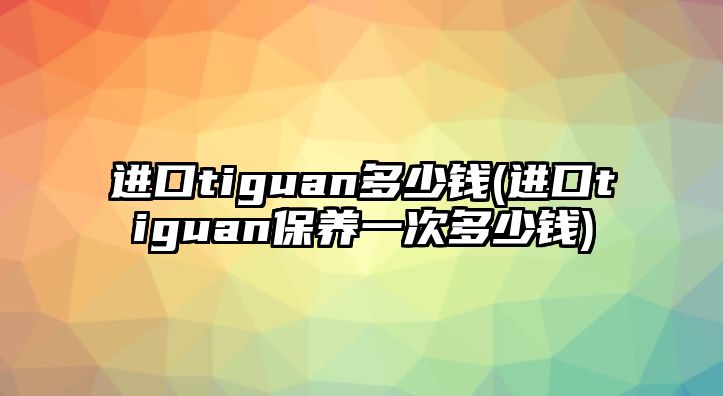 進口tiguan多少錢(進口tiguan保養一次多少錢)