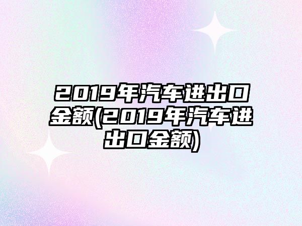 2019年汽車進出口金額(2019年汽車進出口金額)