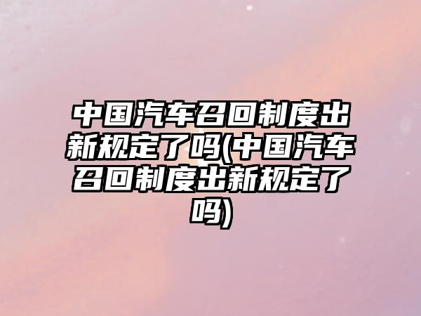 中國汽車召回制度出新規定了嗎(中國汽車召回制度出新規定了嗎)