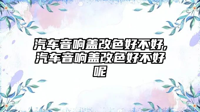 汽車音響蓋改色好不好,汽車音響蓋改色好不好呢