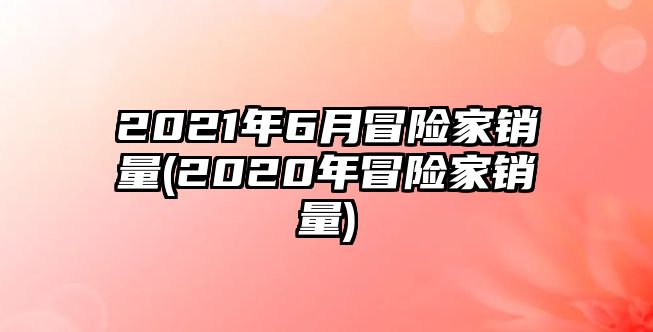 2021年6月冒險家銷量(2020年冒險家銷量)