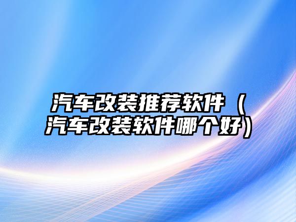 汽車改裝推薦軟件（汽車改裝軟件哪個(gè)好）