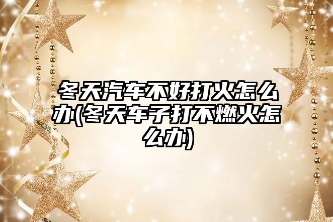 冬天汽車不好打火怎么辦(冬天車子打不燃火怎么辦)