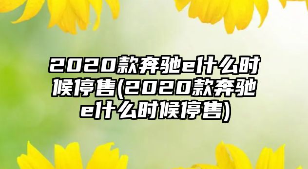 2020款奔馳e什么時候停售(2020款奔馳e什么時候停售)