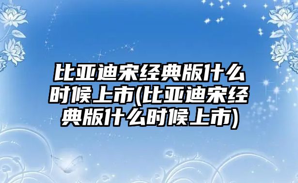 比亞迪宋經典版什么時候上市(比亞迪宋經典版什么時候上市)