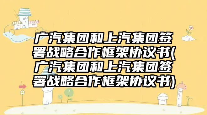 廣汽集團和上汽集團簽署戰略合作框架協議書(廣汽集團和上汽集團簽署戰略合作框架協議書)