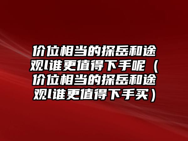 價位相當的探岳和途觀l誰更值得下手呢（價位相當的探岳和途觀l誰更值得下手買）