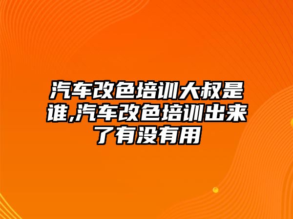 汽車改色培訓大叔是誰,汽車改色培訓出來了有沒有用