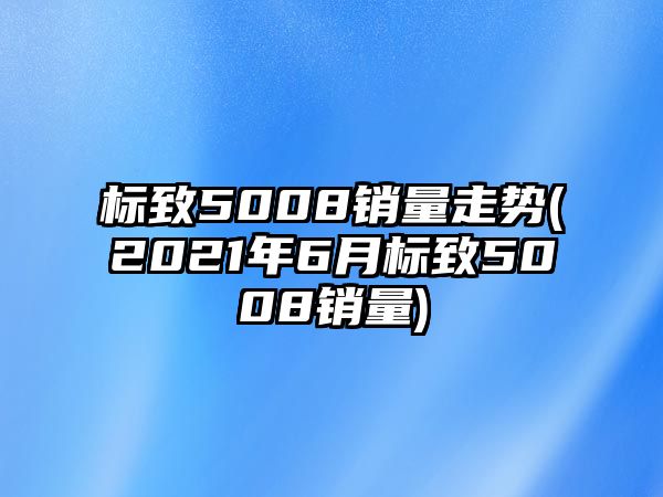 標致5008銷量走勢(2021年6月標致5008銷量)