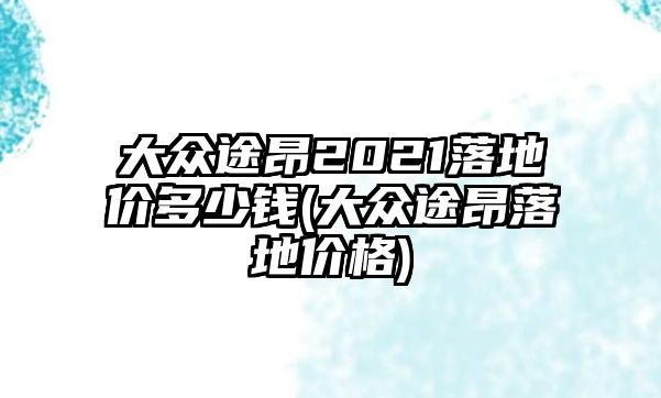 大眾途昂2021落地價多少錢(大眾途昂落地價格)