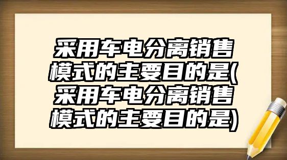 采用車電分離銷售模式的主要目的是(采用車電分離銷售模式的主要目的是)