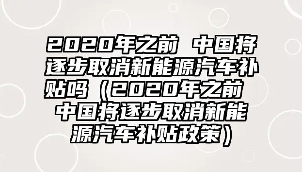 2020年之前 中國將逐步取消新能源汽車補貼嗎（2020年之前 中國將逐步取消新能源汽車補貼政策）