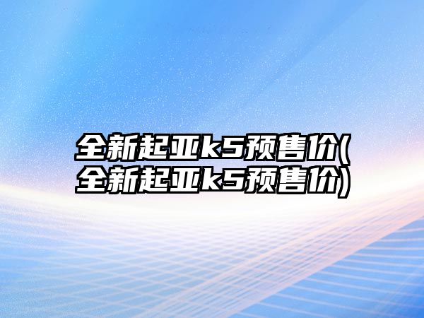 全新起亞k5預售價(全新起亞k5預售價)