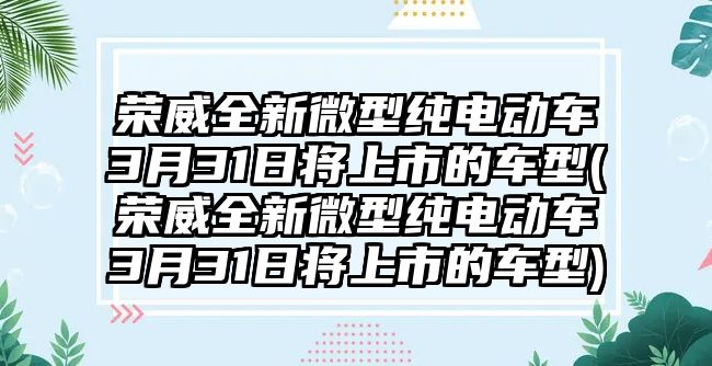 榮威全新微型純電動(dòng)車3月31日將上市的車型(榮威全新微型純電動(dòng)車3月31日將上市的車型)