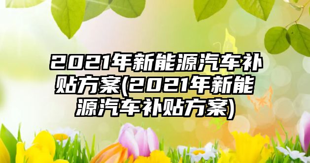 2021年新能源汽車補(bǔ)貼方案(2021年新能源汽車補(bǔ)貼方案)