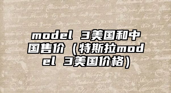 model 3美國和中國售價(jià)（特斯拉model 3美國價(jià)格）