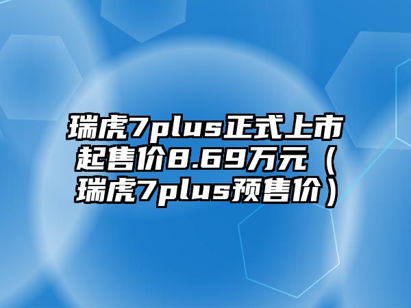 瑞虎7plus正式上市起售價8.69萬元（瑞虎7plus預售價）