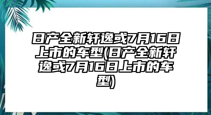 日產(chǎn)全新軒逸或7月16日上市的車型(日產(chǎn)全新軒逸或7月16日上市的車型)