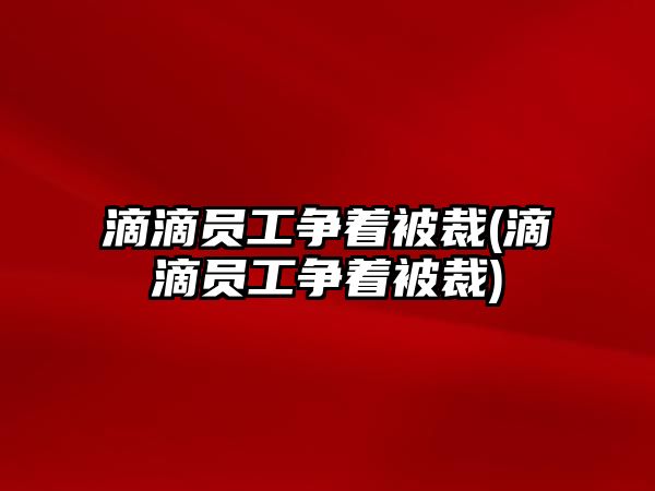 滴滴員工爭著被裁(滴滴員工爭著被裁)