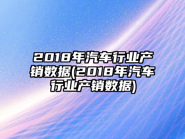 2018年汽車行業(yè)產(chǎn)銷數(shù)據(jù)(2018年汽車行業(yè)產(chǎn)銷數(shù)據(jù))