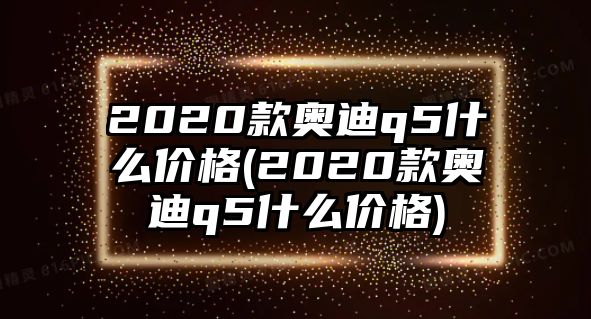 2020款?yuàn)W迪q5什么價(jià)格(2020款?yuàn)W迪q5什么價(jià)格)