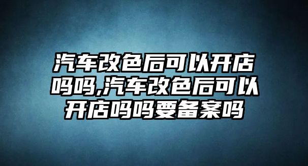 汽車改色后可以開店嗎嗎,汽車改色后可以開店嗎嗎要備案嗎