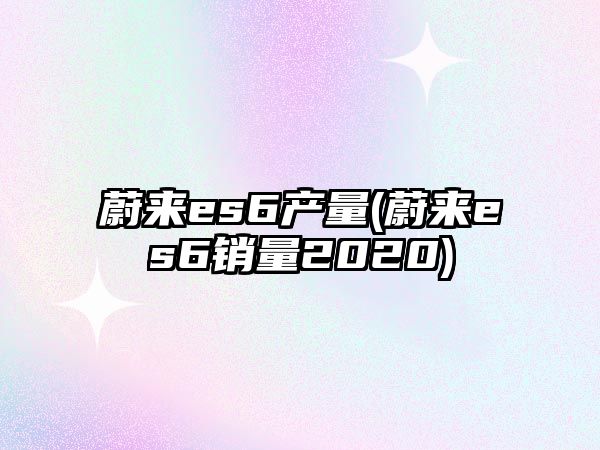 蔚來es6產(chǎn)量(蔚來es6銷量2020)