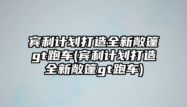 賓利計劃打造全新敞篷gt跑車(賓利計劃打造全新敞篷gt跑車)