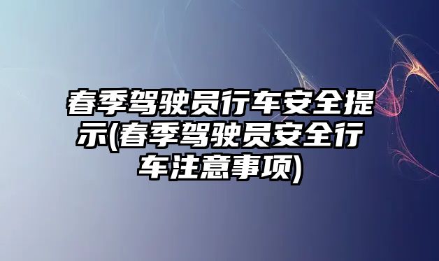 春季駕駛員行車安全提示(春季駕駛員安全行車注意事項)