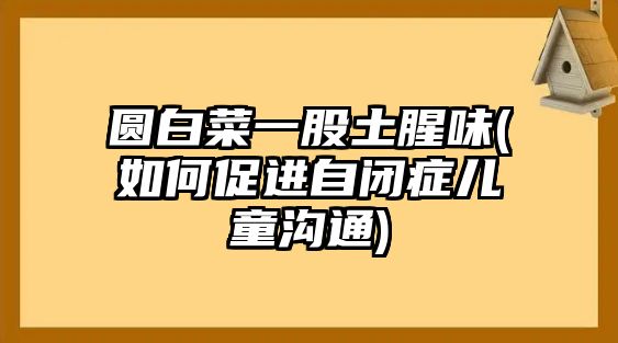 圓白菜一股土腥味(如何促進自閉癥兒童溝通)