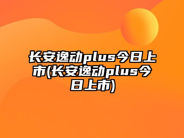 長安逸動plus今日上市(長安逸動plus今日上市)