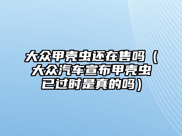 大眾甲殼蟲(chóng)還在售嗎（大眾汽車宣布甲殼蟲(chóng)已過(guò)時(shí)是真的嗎）