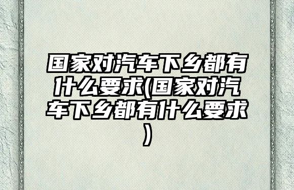 國家對汽車下鄉(xiāng)都有什么要求(國家對汽車下鄉(xiāng)都有什么要求)