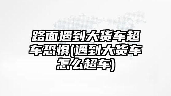 路面遇到大貨車超車恐懼(遇到大貨車怎么超車)