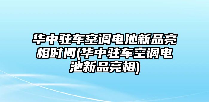 華中駐車空調電池新品亮相時間(華中駐車空調電池新品亮相)