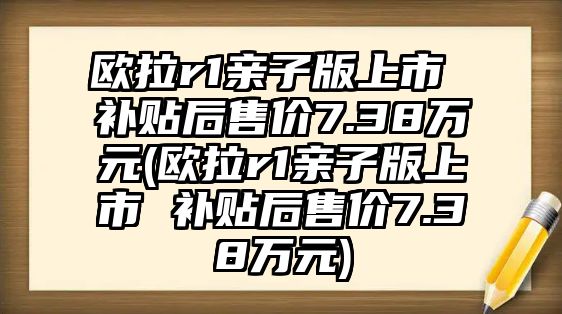 歐拉r1親子版上市 補(bǔ)貼后售價(jià)7.38萬(wàn)元(歐拉r1親子版上市 補(bǔ)貼后售價(jià)7.38萬(wàn)元)