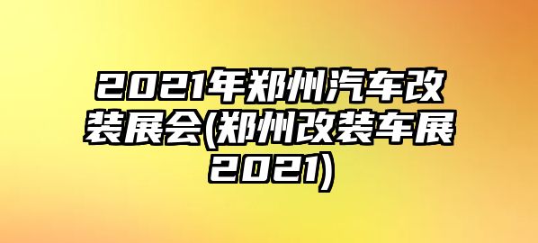 2021年鄭州汽車改裝展會(鄭州改裝車展2021)