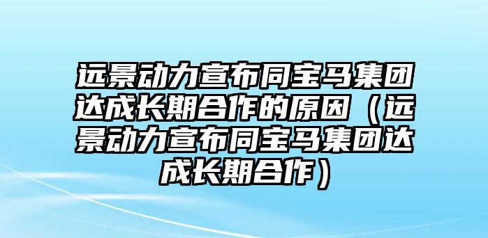 遠景動力宣布同寶馬集團達成長期合作的原因（遠景動力宣布同寶馬集團達成長期合作）