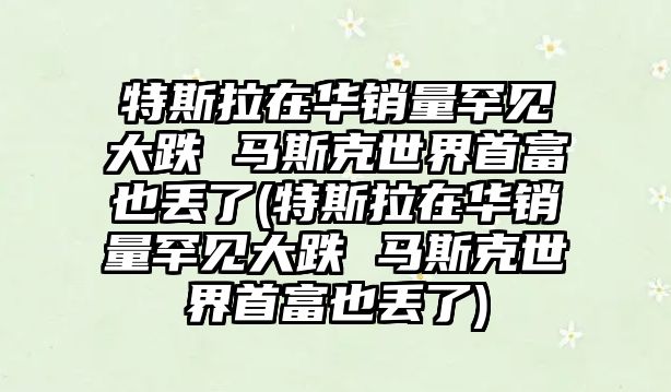 特斯拉在華銷量罕見大跌 馬斯克世界首富也丟了(特斯拉在華銷量罕見大跌 馬斯克世界首富也丟了)