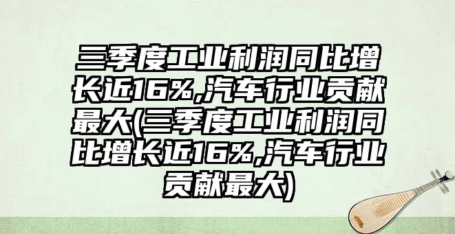 三季度工業利潤同比增長近16%,汽車行業貢獻最大(三季度工業利潤同比增長近16%,汽車行業貢獻最大)